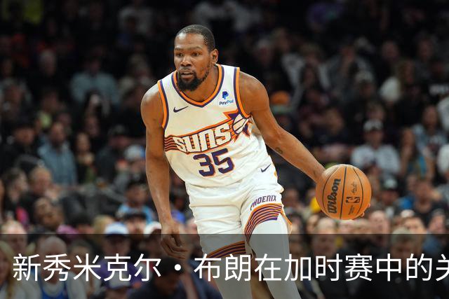 新秀米克尔·布朗在加时赛中的关键表现与决策失误分析